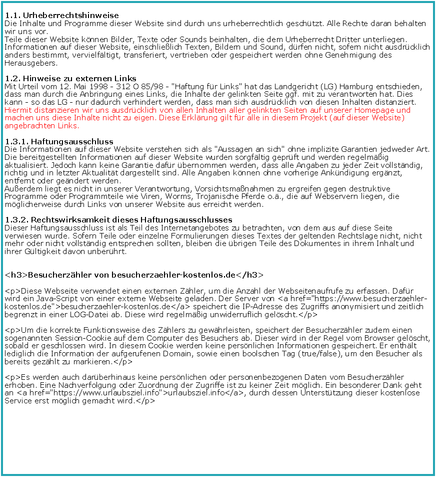 Textfeld: 1.1. Urheberrechtshinweise 
Die Inhalte und Programme dieser Website sind durch uns urheberrechtlich geschtzt. Alle Rechte daran behalten wir uns vor.
Teile dieser Website knnen Bilder, Texte oder Sounds beinhalten, die dem Urheberrecht Dritter unterliegen.
Informationen auf dieser Website, einschlielich Texten, Bildern und Sound, drfen nicht, sofern nicht ausdrcklich anders bestimmt, vervielfltigt, transferiert, vertrieben oder gespeichert werden ohne Genehmigung des Herausgebers.
1.2. Hinweise zu externen Links 
Mit Urteil vom 12. Mai 1998 - 312 O 85/98 - "Haftung fr Links" hat das Landgericht (LG) Hamburg entschieden, dass man durch die Anbringung eines Links, die Inhalte der gelinkten Seite ggf. mit zu verantworten hat. Dies kann - so das LG - nur dadurch verhindert werden, dass man sich ausdrcklich von diesen Inhalten distanziert. Hiermit distanzieren wir uns ausdrcklich von allen Inhalten aller gelinkten Seiten auf unserer Homepage und machen uns diese Inhalte nicht zu eigen. Diese Erklrung gilt fr alle in diesem Projekt (auf dieser Website) angebrachten Links. 
1.3.1. Haftungsausschluss 
Die Informationen auf dieser Website verstehen sich als "Aussagen an sich" ohne implizite Garantien jedweder Art. Die bereitgestellten Informationen auf dieser Website wurden sorgfltig geprft und werden regelmig aktualisiert. Jedoch kann keine Garantie dafr bernommen werden, dass alle Angaben zu jeder Zeit vollstndig, richtig und in letzter Aktualitt dargestellt sind. Alle Angaben knnen ohne vorherige Ankndigung ergnzt, entfernt oder gendert werden.
Auerdem liegt es nicht in unserer Verantwortung, Vorsichtsmanahmen zu ergreifen gegen destruktive Programme oder Programmteile wie Viren, Worms, Trojanische Pferde o.., die auf Webservern liegen, die mglicherweise durch Links von unserer Website aus erreicht werden. 
1.3.2. Rechtswirksamkeit dieses Haftungsausschlusses
Dieser Haftungsausschluss ist als Teil des Internetangebotes zu betrachten, von dem aus auf diese Seite verwiesen wurde. Sofern Teile oder einzelne Formulierungen dieses Textes der geltenden Rechtslage nicht, nicht mehr oder nicht vollstndig entsprechen sollten, bleiben die brigen Teile des Dokumentes in ihrem Inhalt und ihrer Gltigkeit davon unberhrt.<h3>Besucherzhler von besucherzaehler-kostenlos.de</h3><p>Diese Webseite verwendet einen externen Zhler, um die Anzahl der Webseitenaufrufe zu erfassen. Dafr wird ein Java-Script von einer externe Webseite geladen. Der Server von <a href="https://www.besucherzaehler-kostenlos.de">besucherzaehler-kostenlos.de</a> speichert die IP-Adresse des Zugriffs anonymisiert und zeitlich begrenzt in einer LOG-Datei ab. Diese wird regelmig unwiderruflich gelscht.</p><p>Um die korrekte Funktionsweise des Zhlers zu gewhrleisten, speichert der Besucherzhler zudem einen sogenannten Session-Cookie auf dem Computer des Besuchers ab. Dieser wird in der Regel vom Browser gelscht, sobald er geschlossen wird. In diesem Cookie werden keine persnlichen Informationen gespeichert. Er enthlt lediglich die Information der aufgerufenen Domain, sowie einen boolschen Tag (true/false), um den Besucher als bereits gezhlt zu markieren.</p><p>Es werden auch darberhinaus keine persnlichen oder personenbezogenen Daten vom Besucherzhler erhoben. Eine Nachverfolgung oder Zuordnung der Zugriffe ist zu keiner Zeit mglich. Ein besonderer Dank geht an <a href="https://www.urlaubsziel.info">urlaubsziel.info</a>, durch dessen Untersttzung dieser kostenlose Service erst mglich gemacht wird.</p>